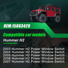Hummer H2 
2003 Hummer H2 Power Window Switch 
2004 Hummer H2 Power Window Switch 
2005 Hummer H2 Power Window Switch 
2006 Hummer H2 Power Window Switch 
2007 Hummer H2 Power Window Switch