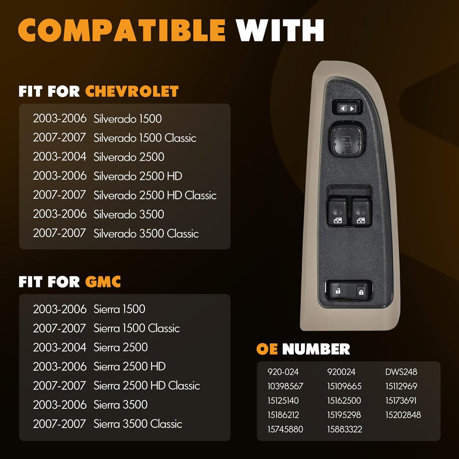 Fitment: Driver-Side Power Window Switch Compatible with Chevrolet Silverado 1500 2003-2006, Silverado 1500 Classic 2007, Silverado 2500 2003-2004, Silverado 2500 HD 2003-2006, Silverado 2500 HD Classic 2007, Silverado 3500 2003-2006, Silverado 3500 Classic 2007
Fitment: Driver-Side Power Window Switch Compatible with GMC Sierra 1500 2003-2006, Sierra 1500 Classic 2007, Sierra 2500 2003-2004, Sierra 2500 HD 2003-2006, Sierra 2500 HD Classic 2007, Sierra 3500 2003-2006, Sierra 3500 Classic 2007