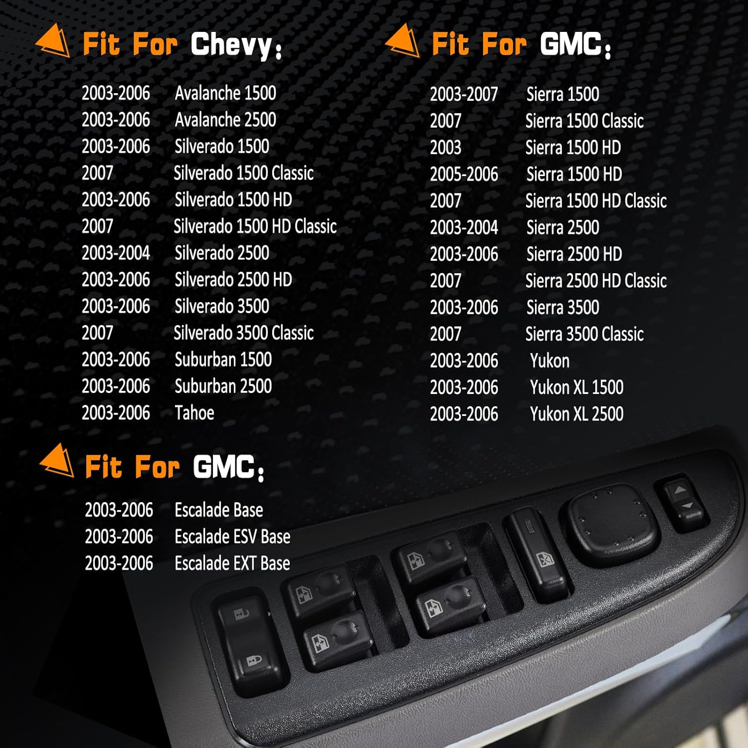 Fit For Cadillac Escalade Base 2003-2006 | Escalade ESV Base 2003-2006 | Escalade EXT Base 2003-2006|

Fit For GMC: Sierra 1500 2003-2007 | Sierra 1500 Classic 2007 | Sierra 1500 HD 2003 | Sierra 1500 HD 2005-2006 | Sierra 1500 HD Classic 2007 | Sierra 2500 2003-2004 | Sierra 2500 HD 2003-2006 | Sierra 2500 HD Classic 2007 | Sierra 3500 2003-2006 | Sierra 3500 Classic 2007 | Yukon 2003-2006 | Yukon XL 1500 2003-2006 | Yukon XL 2500 2003-2006.

Fit For Chevy: Avalanche 1500 2003-2006 | Avalanche 2500 2003-20